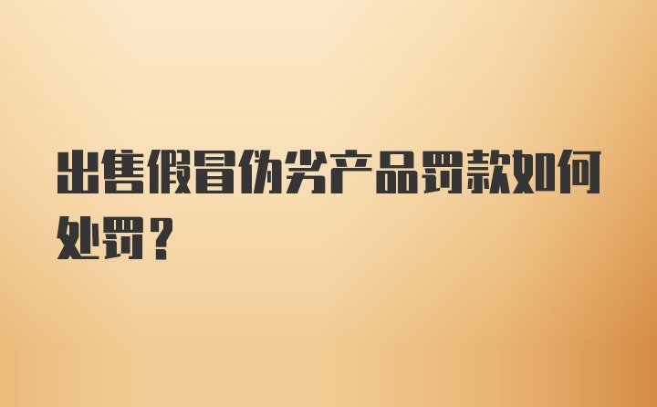 出售假冒伪劣产品罚款如何处罚?