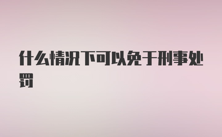 什么情况下可以免于刑事处罚