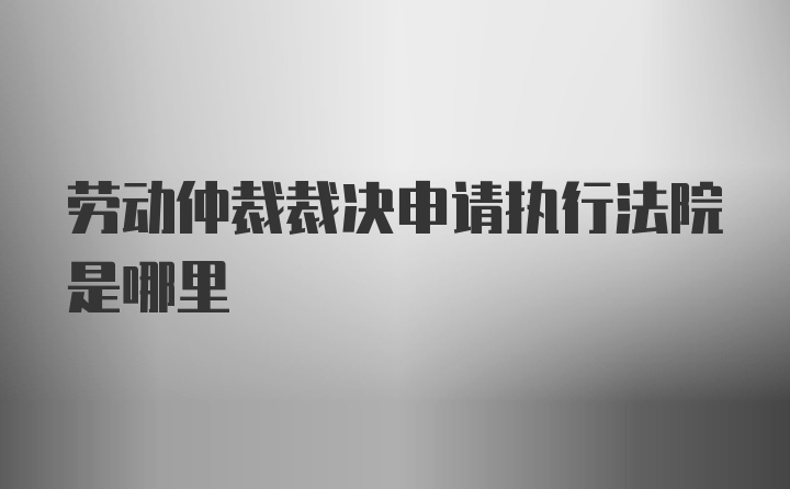 劳动仲裁裁决申请执行法院是哪里