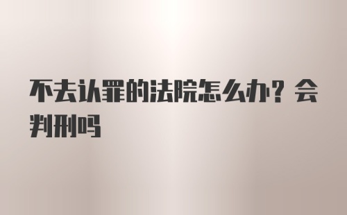 不去认罪的法院怎么办？会判刑吗