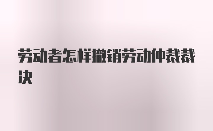 劳动者怎样撤销劳动仲裁裁决