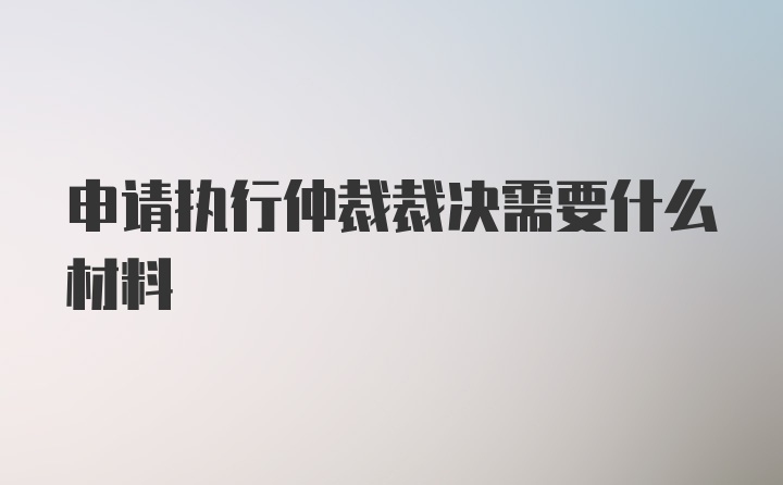 申请执行仲裁裁决需要什么材料