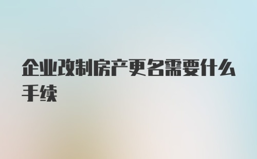 企业改制房产更名需要什么手续