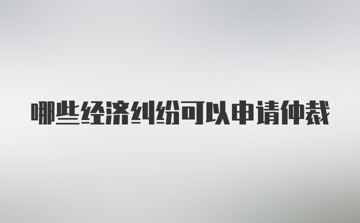 哪些经济纠纷可以申请仲裁