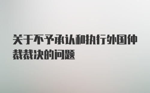 关于不予承认和执行外国仲裁裁决的问题