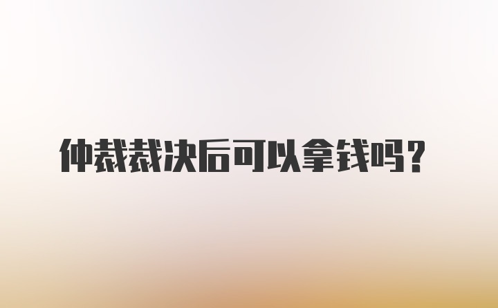 仲裁裁决后可以拿钱吗？