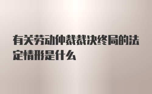 有关劳动仲裁裁决终局的法定情形是什么