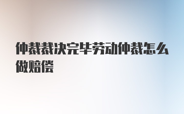 仲裁裁决完毕劳动仲裁怎么做赔偿