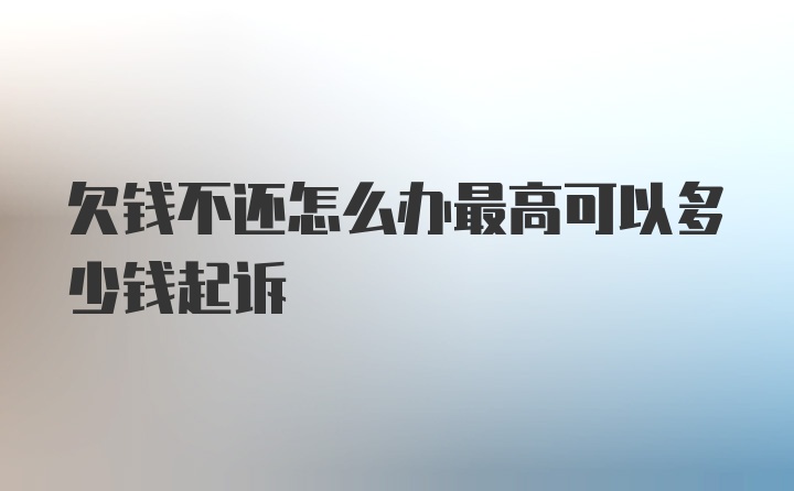 欠钱不还怎么办最高可以多少钱起诉