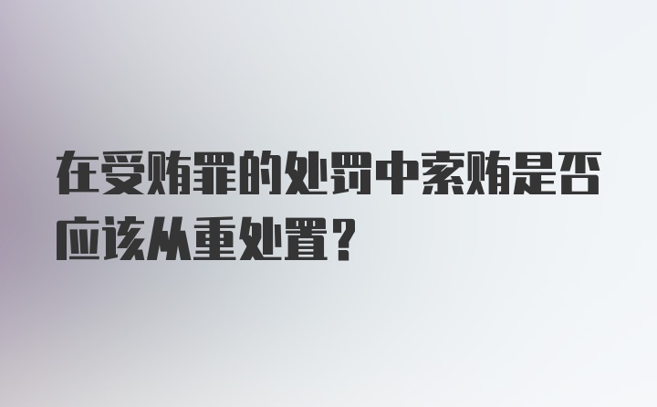 在受贿罪的处罚中索贿是否应该从重处置？