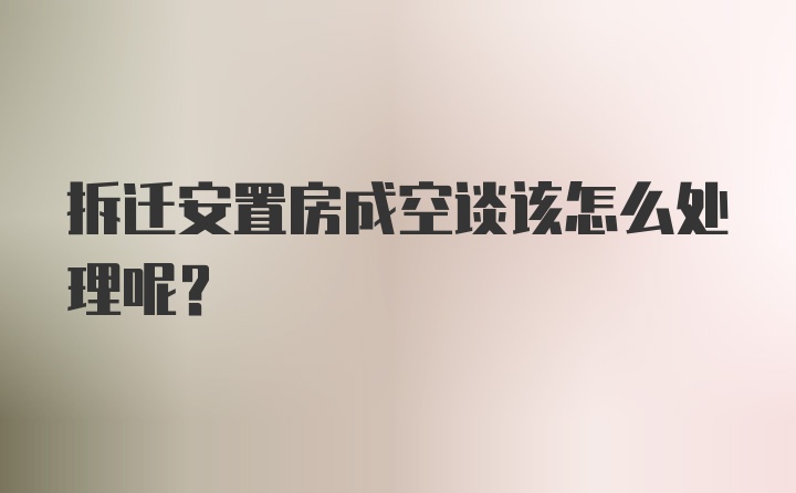 拆迁安置房成空谈该怎么处理呢？