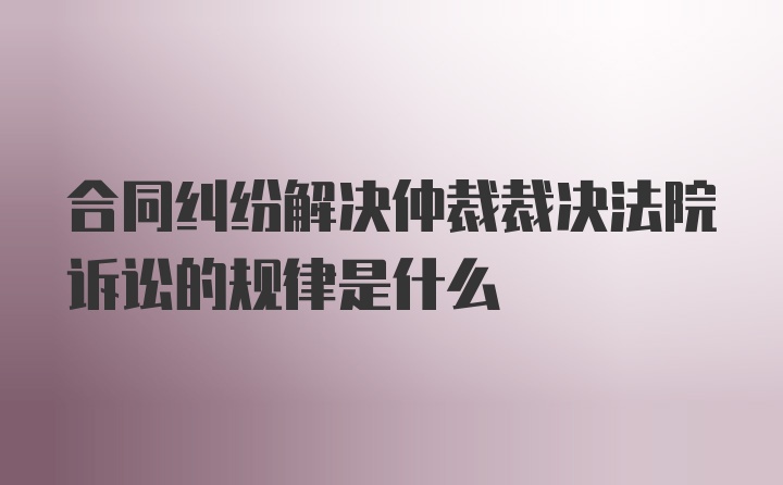 合同纠纷解决仲裁裁决法院诉讼的规律是什么