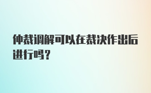 仲裁调解可以在裁决作出后进行吗？