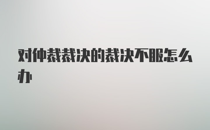 对仲裁裁决的裁决不服怎么办