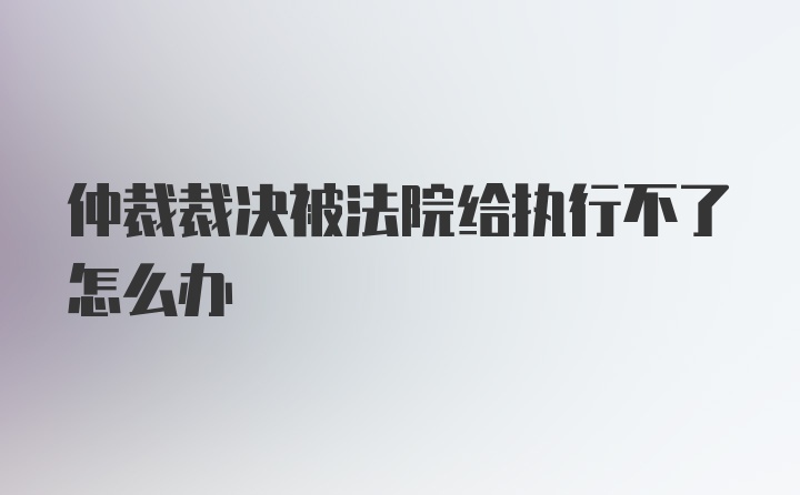 仲裁裁决被法院给执行不了怎么办