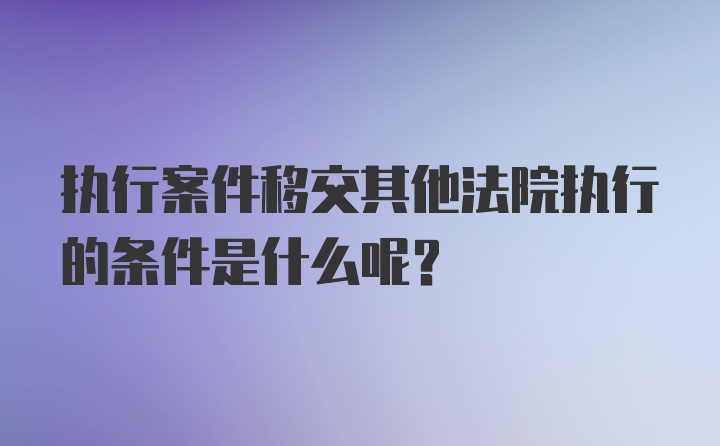 执行案件移交其他法院执行的条件是什么呢？