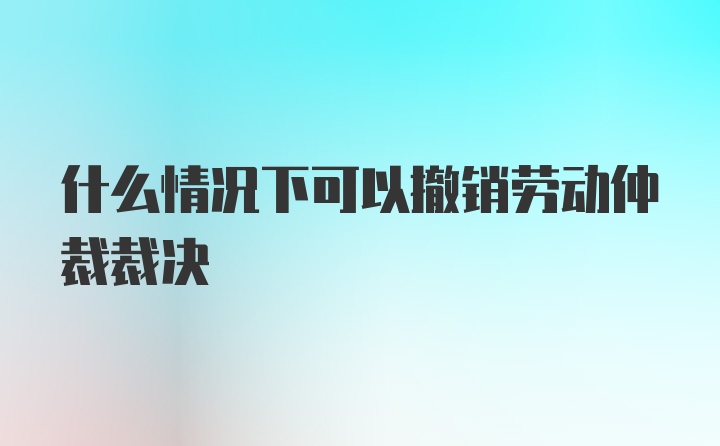 什么情况下可以撤销劳动仲裁裁决