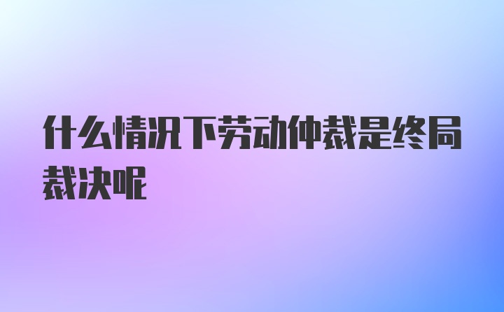 什么情况下劳动仲裁是终局裁决呢