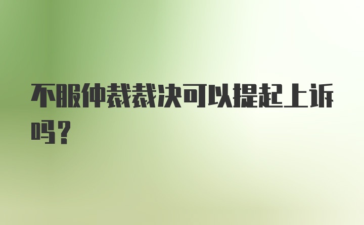 不服仲裁裁决可以提起上诉吗？