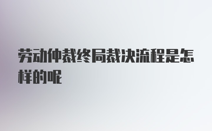 劳动仲裁终局裁决流程是怎样的呢