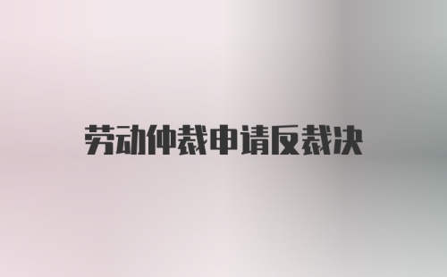 劳动仲裁申请反裁决