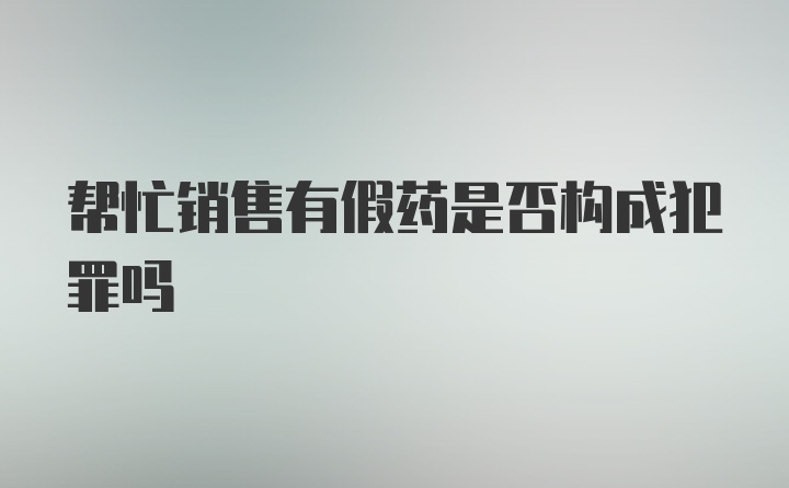 帮忙销售有假药是否构成犯罪吗