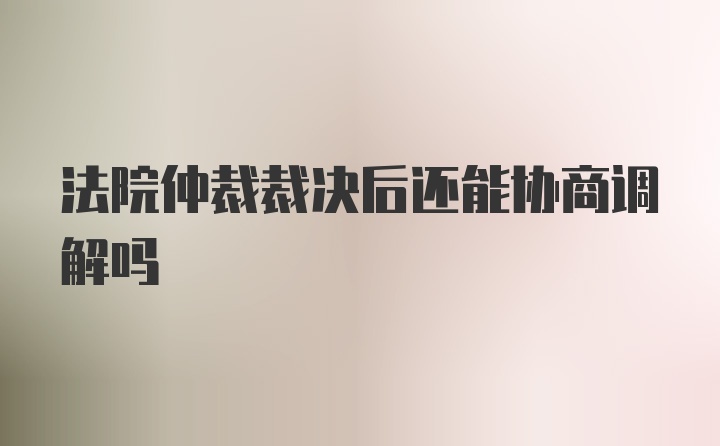 法院仲裁裁决后还能协商调解吗