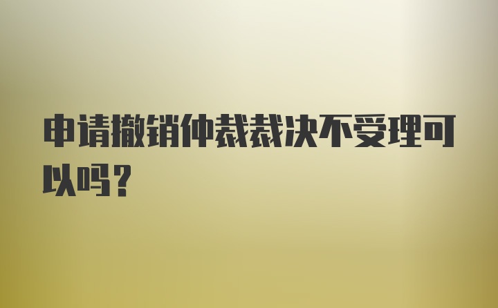 申请撤销仲裁裁决不受理可以吗？