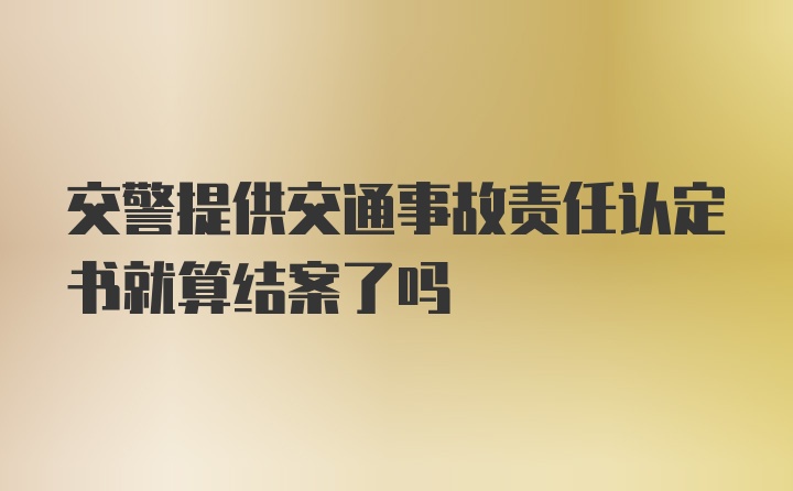 交警提供交通事故责任认定书就算结案了吗