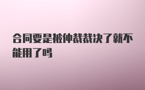 合同要是被仲裁裁决了就不能用了吗