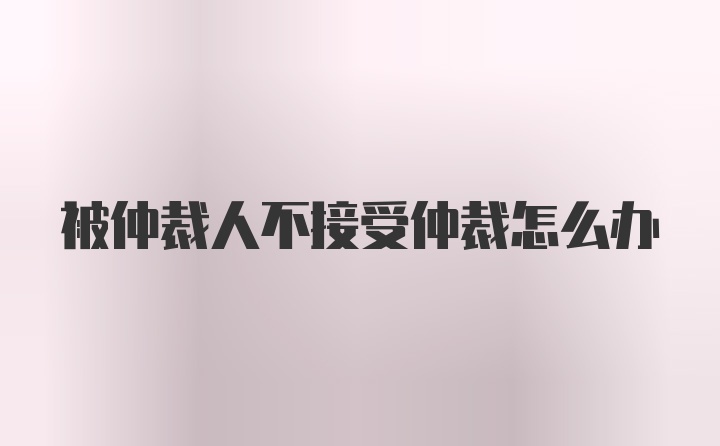 被仲裁人不接受仲裁怎么办