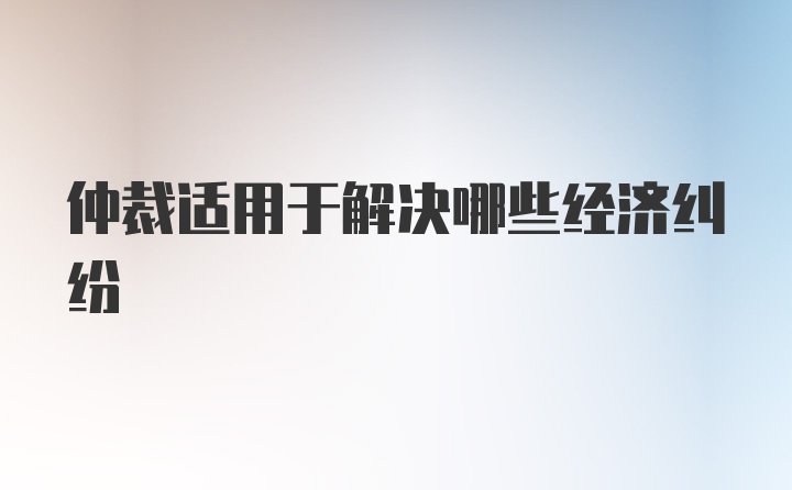 仲裁适用于解决哪些经济纠纷