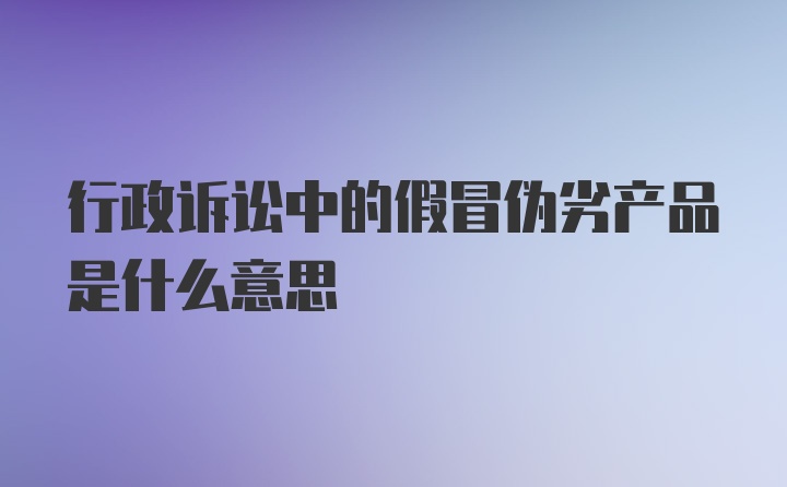 行政诉讼中的假冒伪劣产品是什么意思