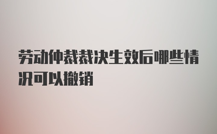 劳动仲裁裁决生效后哪些情况可以撤销