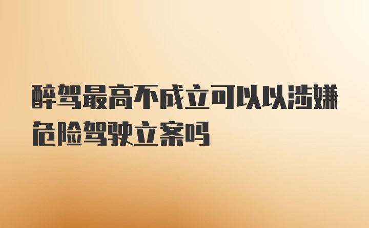 醉驾最高不成立可以以涉嫌危险驾驶立案吗