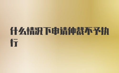 什么情况下申请仲裁不予执行