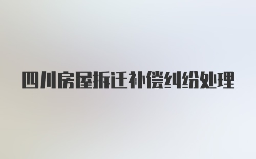 四川房屋拆迁补偿纠纷处理