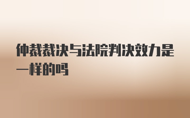 仲裁裁决与法院判决效力是一样的吗