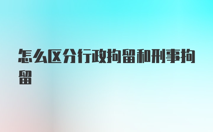 怎么区分行政拘留和刑事拘留