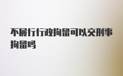 不履行行政拘留可以交刑事拘留吗