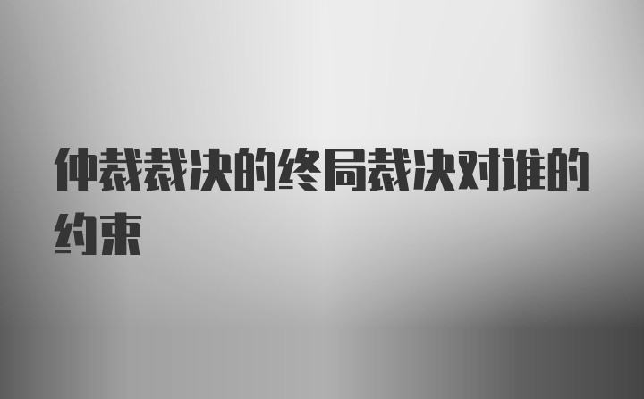 仲裁裁决的终局裁决对谁的约束