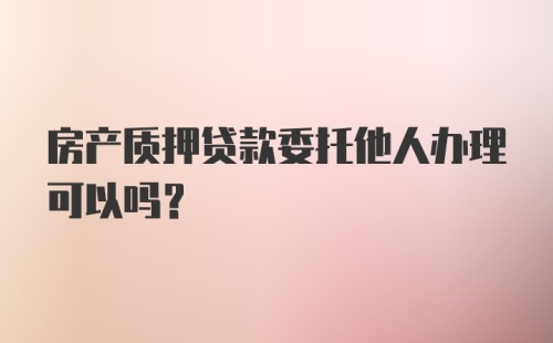 房产质押贷款委托他人办理可以吗?