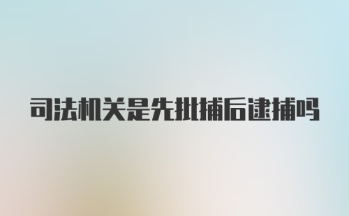 司法机关是先批捕后逮捕吗