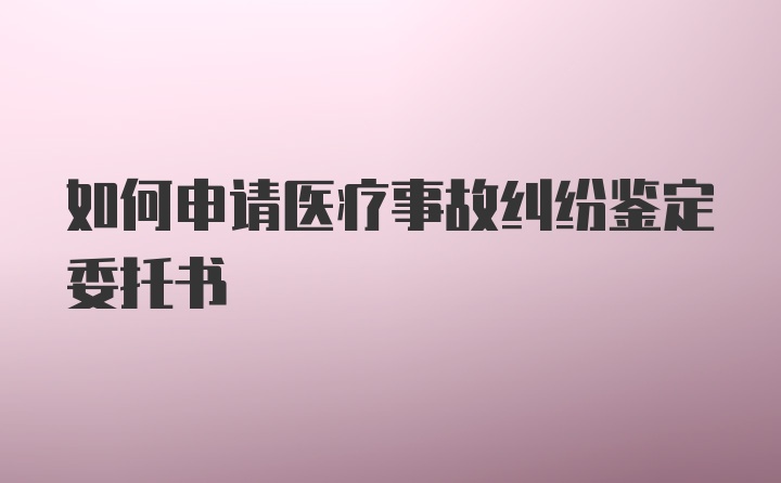 如何申请医疗事故纠纷鉴定委托书