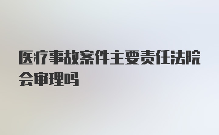 医疗事故案件主要责任法院会审理吗