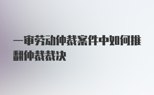 一审劳动仲裁案件中如何推翻仲裁裁决