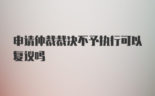 申请仲裁裁决不予执行可以复议吗