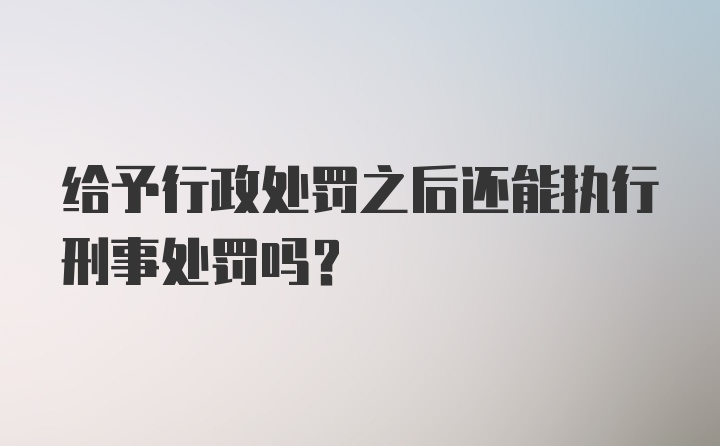 给予行政处罚之后还能执行刑事处罚吗？