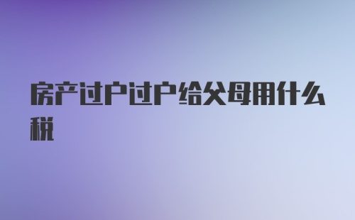 房产过户过户给父母用什么税