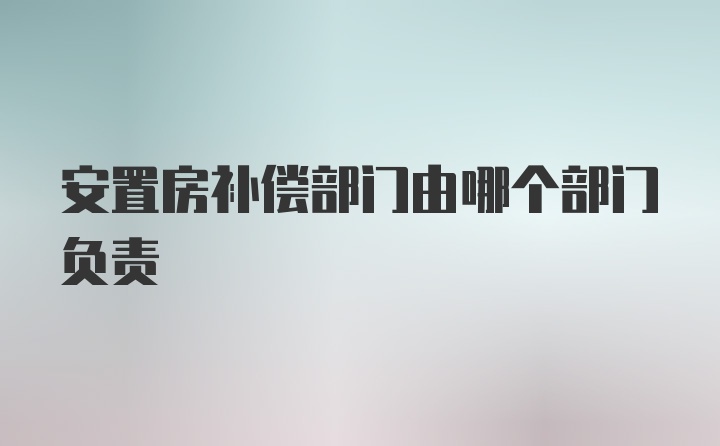 安置房补偿部门由哪个部门负责